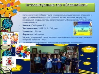 • Мета: навчити дітей брати участь у змаганнях, формувати вміння працювати у
групі, розвивати інтелектуальні здібності, логічне мислення, творчу уяву,
пізнавальний інтерес, пам’ять, спостережливість. Виховувати почуття дружби,
взаємодопомоги
• Вчитель: Самборська Л.З.
• Час проведення: 20.11.2018 , 5-й урок
• Учасники : 1-Б клас
• Форми: гра – вікторина
• Методи: інтерактивні, творчі завдання, пояснювально-ілюстративні, частково-
пошукові, навчаючи - вчусь
• Технології: кооперативного навчання та ситуативного моделювання
 