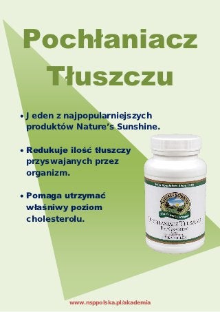 Pochłaniacz
 Tłuszczu
• Jeden z najpopularniejszych
  produktów Nature’s Sunshine.

• Redukuje ilość tłuszczy
  przyswajanych przez
  organizm.

• Pomaga utrzymać
  właśniwy poziom
  cholesterolu.




           www.nsppolska.pl/akademia
 