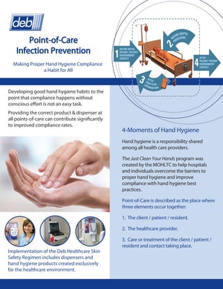 Point-of-Care
    Infection Prevention
  Making Proper Hand Hygiene Compliance
               a Habit for All



Developing good hand hygiene habits to the
point that compliance happens without
conscious effort is not an easy task.
Providing the correct product & dispenser at
all points-of-care can contribute significantly
to improved compliance rates.
                                                  4-Moments of Hand Hygiene
                                                  Hand hygiene is a responsibility shared
                                                  among all health care providers.

                                                  The Just Clean Your Hands program was
                                                  created by the MOHLTC to help hospitals
                                                  and individuals overcome the barriers to
                                                  proper hand hygiene and improve
                                                  compliance with hand hygiene best
                                                  practices.

                                                  Point-of-Care is described as the place where
                                                  three elements occur together:

                                                  1. The client / patient / resident.

                                                  2. The healthcare provider.

                                                  3. Care or treatment of the client / patient /
                                                  resident and contact taking place.
Implementation of the Deb Healthcare Skin
Safety Regimen includes dispensers and
hand hygiene products created exclusively
for the healthcare environment.
 