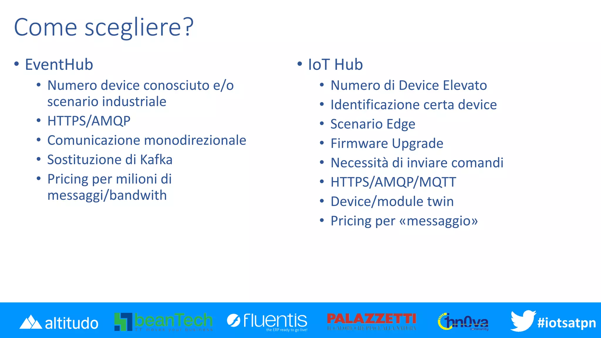 #disatpn#iotsatpn
Come scegliere?
• EventHub
• Numero device conosciuto e/o
scenario industriale
• HTTPS/AMQP
• Comunicazione monodirezionale
• Sostituzione di Kafka
• Pricing per milioni di
messaggi/bandwith
• IoT Hub
• Numero di Device Elevato
• Identificazione certa device
• Scenario Edge
• Firmware Upgrade
• Necessità di inviare comandi
• HTTPS/AMQP/MQTT
• Device/module twin
• Pricing per «messaggio»
 