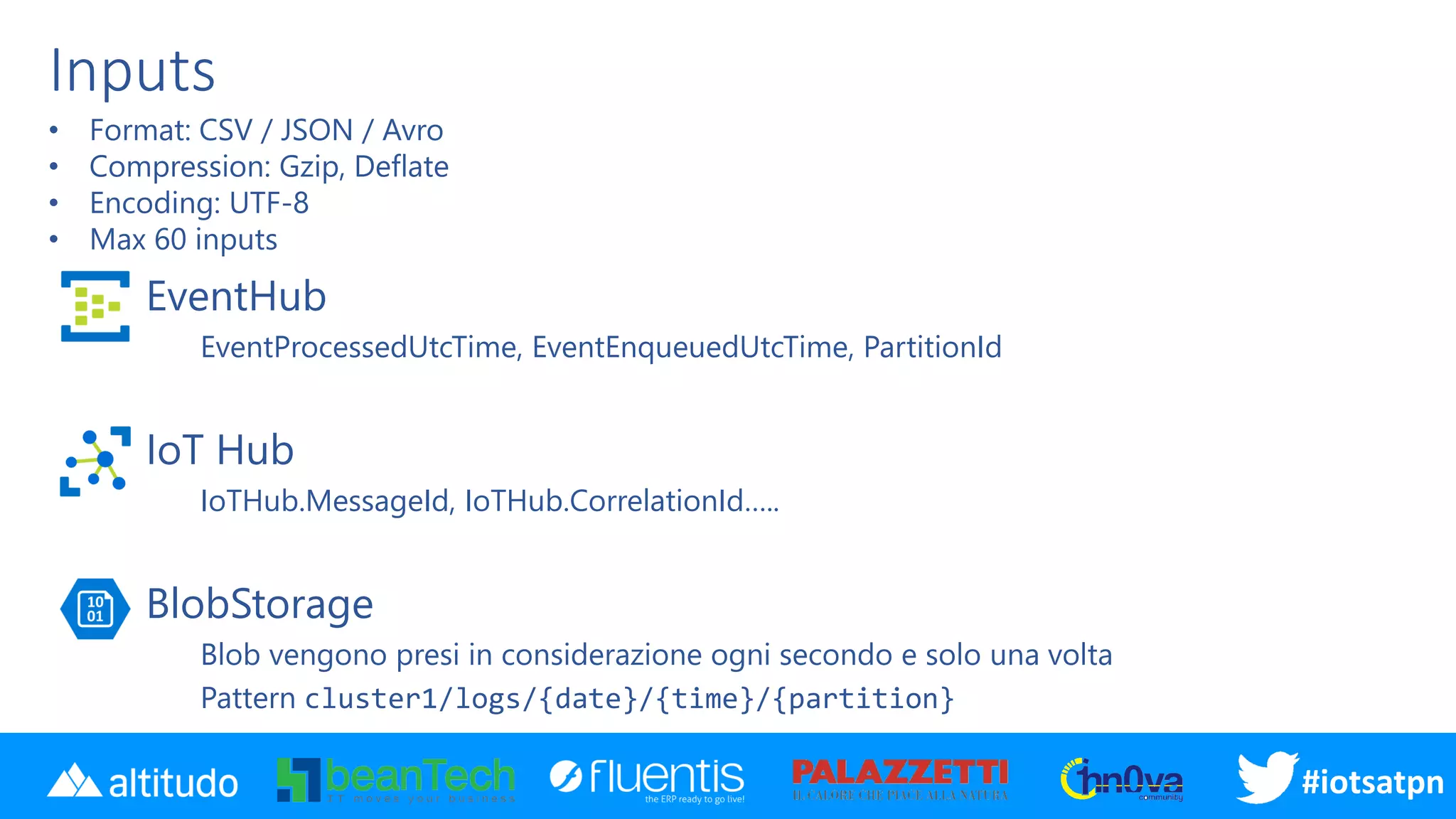 #disatpn#iotsatpn
Inputs
EventHub
EventProcessedUtcTime, EventEnqueuedUtcTime, PartitionId
IoT Hub
IoTHub.MessageId, IoTHub.CorrelationId…..
BlobStorage
Blob vengono presi in considerazione ogni secondo e solo una volta
Pattern cluster1/logs/{date}/{time}/{partition}
• Format: CSV / JSON / Avro
• Compression: Gzip, Deflate
• Encoding: UTF-8
• Max 60 inputs
 