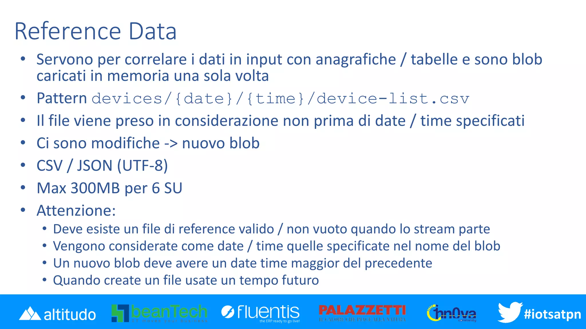 #disatpn#iotsatpn
Reference Data
• Servono per correlare i dati in input con anagrafiche / tabelle e sono blob
caricati in memoria una sola volta
• Pattern devices/{date}/{time}/device-list.csv
• Il file viene preso in considerazione non prima di date / time specificati
• Ci sono modifiche -> nuovo blob
• CSV / JSON (UTF-8)
• Max 300MB per 6 SU
• Attenzione:
• Deve esiste un file di reference valido / non vuoto quando lo stream parte
• Vengono considerate come date / time quelle specificate nel nome del blob
• Un nuovo blob deve avere un date time maggior del precedente
• Quando create un file usate un tempo futuro
 