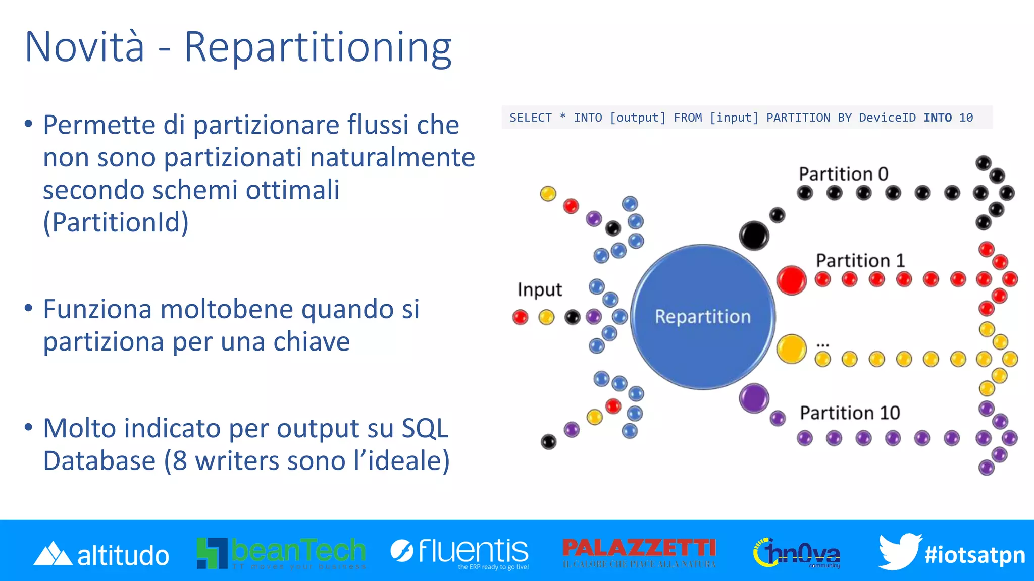 #iotsatpn
Novità - Repartitioning
• Permette di partizionare flussi che
non sono partizionati naturalmente
secondo schemi ottimali
(PartitionId)
• Funziona moltobene quando si
partiziona per una chiave
• Molto indicato per output su SQL
Database (8 writers sono l’ideale)
SELECT * INTO [output] FROM [input] PARTITION BY DeviceID INTO 10
 