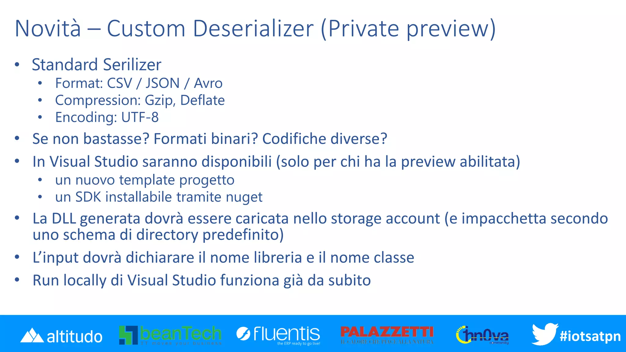 #iotsatpn
Novità – Custom Deserializer (Private preview)
• Standard Serilizer
• Format: CSV / JSON / Avro
• Compression: Gzip, Deflate
• Encoding: UTF-8
• Se non bastasse? Formati binari? Codifiche diverse?
• In Visual Studio saranno disponibili (solo per chi ha la preview abilitata)
• un nuovo template progetto
• un SDK installabile tramite nuget
• La DLL generata dovrà essere caricata nello storage account (e impacchetta secondo
uno schema di directory predefinito)
• L’input dovrà dichiarare il nome libreria e il nome classe
• Run locally di Visual Studio funziona già da subito
 