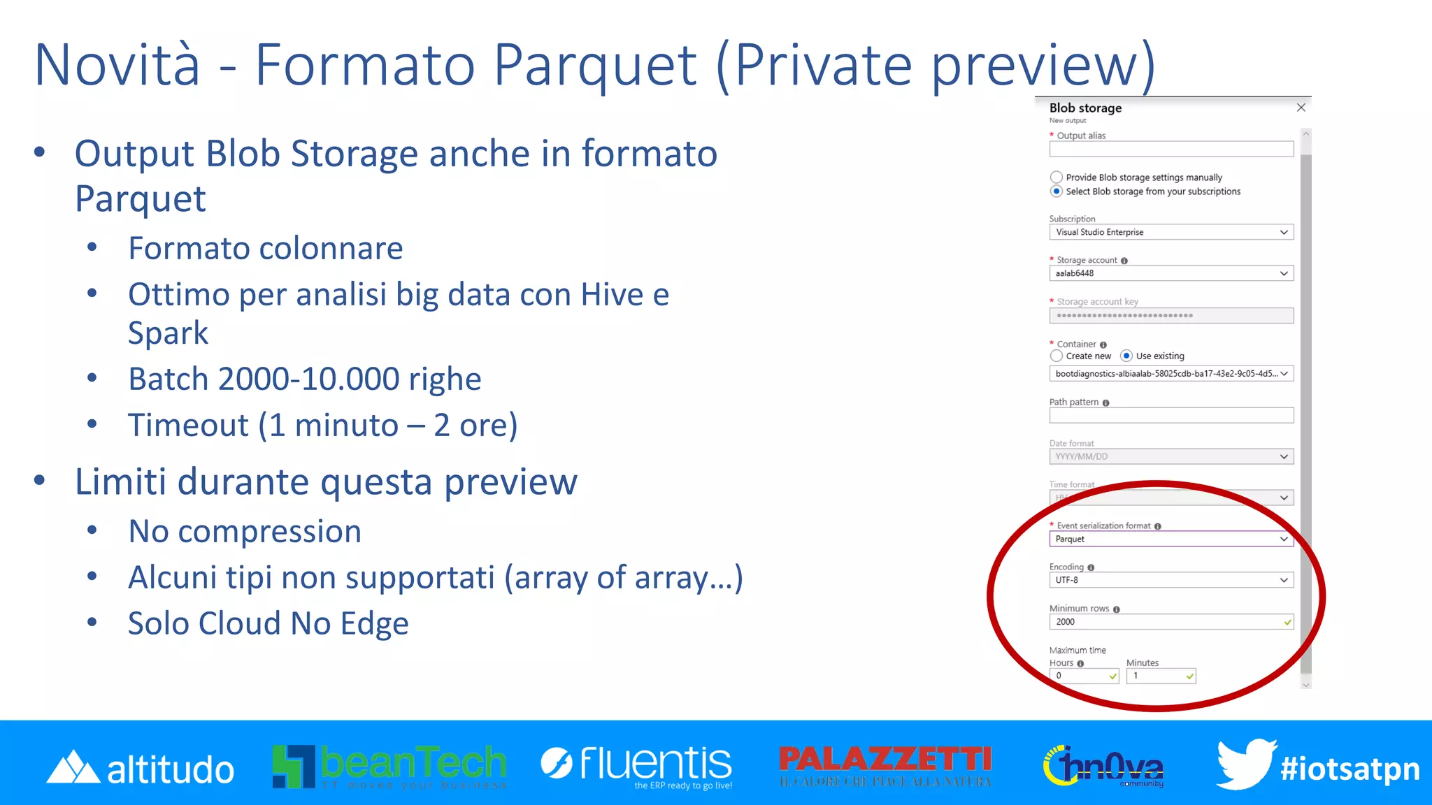 #iotsatpn
Novità - Formato Parquet (Private preview)
• Output Blob Storage anche in formato
Parquet
• Formato colonnare
• Ottimo per analisi big data con Hive e
Spark
• Batch 2000-10.000 righe
• Timeout (1 minuto – 2 ore)
• Limiti durante questa preview
• No compression
• Alcuni tipi non supportati (array of array…)
• Solo Cloud No Edge
 