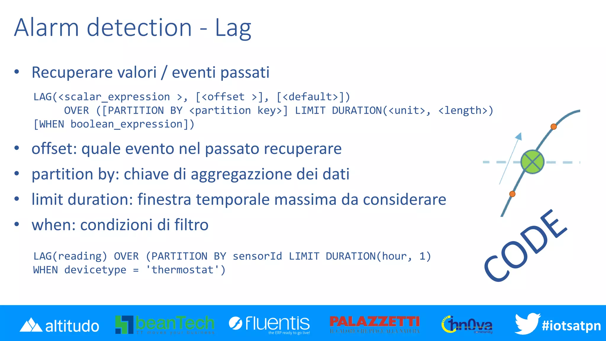 #iotsatpn
Alarm detection - Lag
• Recuperare valori / eventi passati
• offset: quale evento nel passato recuperare
• partition by: chiave di aggregazzione dei dati
• limit duration: finestra temporale massima da considerare
• when: condizioni di filtro
LAG(<scalar_expression >, [<offset >], [<default>])
OVER ([PARTITION BY <partition key>] LIMIT DURATION(<unit>, <length>)
[WHEN boolean_expression])
LAG(reading) OVER (PARTITION BY sensorId LIMIT DURATION(hour, 1)
WHEN devicetype = 'thermostat')
 