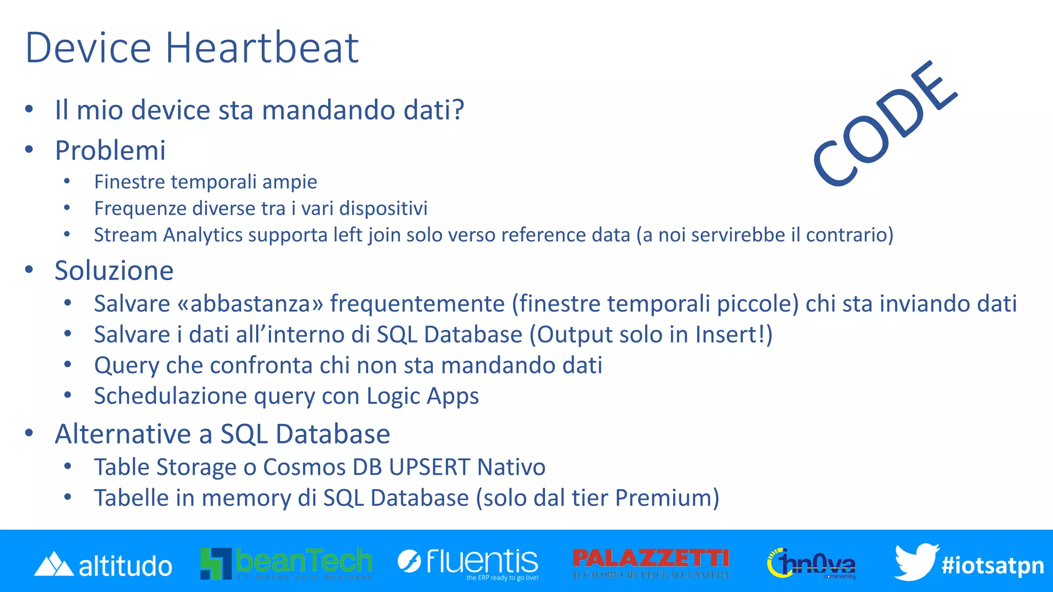 #iotsatpn
Device Heartbeat
• Il mio device sta mandando dati?
• Problemi
• Finestre temporali ampie
• Frequenze diverse tra i vari dispositivi
• Stream Analytics supporta left join solo verso reference data (a noi servirebbe il contrario)
• Soluzione
• Salvare «abbastanza» frequentemente (finestre temporali piccole) chi sta inviando dati
• Salvare i dati all’interno di SQL Database (Output solo in Insert!)
• Query che confronta chi non sta mandando dati
• Schedulazione query con Logic Apps
• Alternative a SQL Database
• Table Storage o Cosmos DB UPSERT Nativo
• Tabelle in memory di SQL Database (solo dal tier Premium)
 