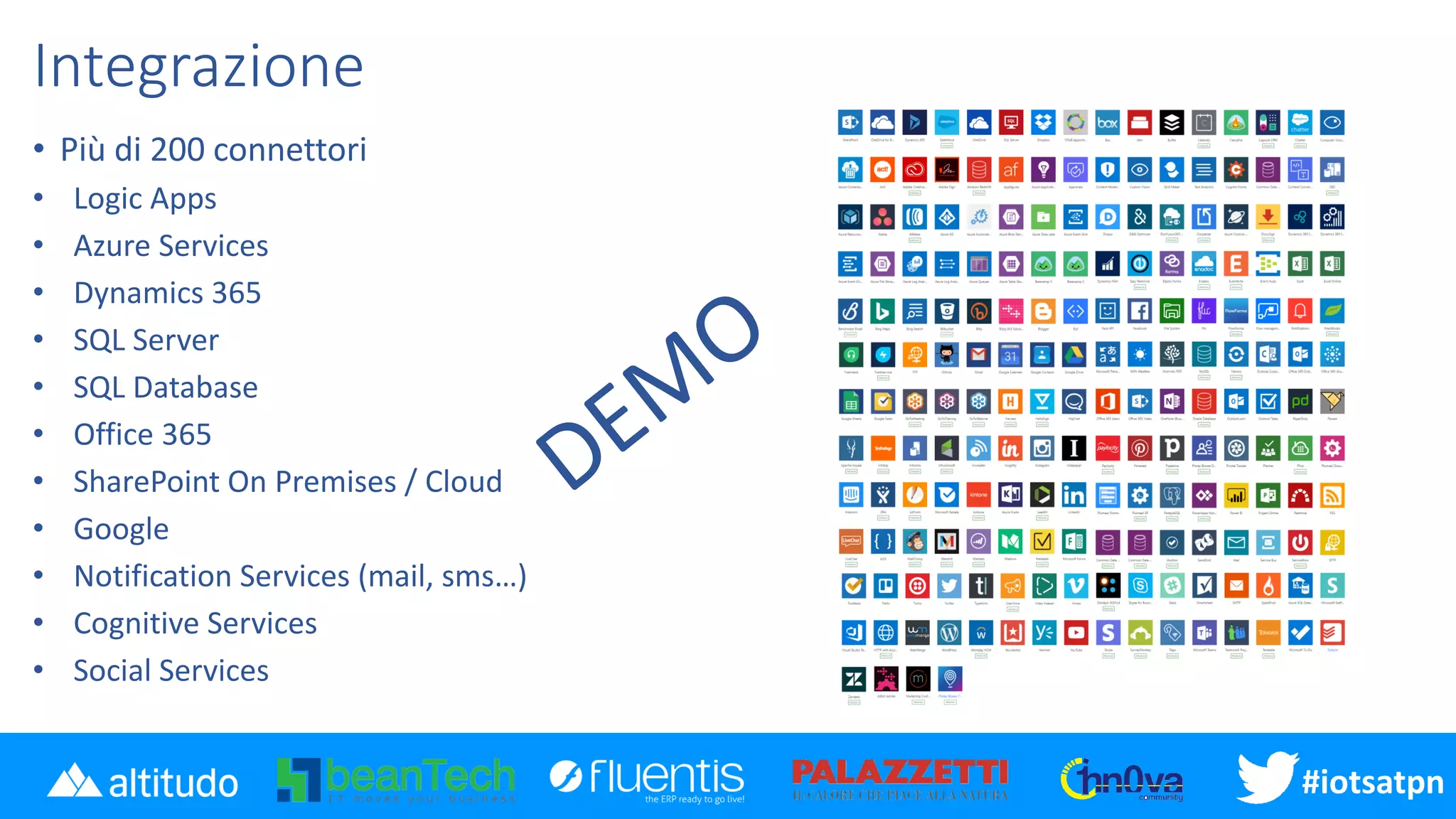 #iotsatpn
Integrazione
• Più di 200 connettori
• Logic Apps
• Azure Services
• Dynamics 365
• SQL Server
• SQL Database
• Office 365
• SharePoint On Premises / Cloud
• Google
• Notification Services (mail, sms…)
• Cognitive Services
• Social Services
 