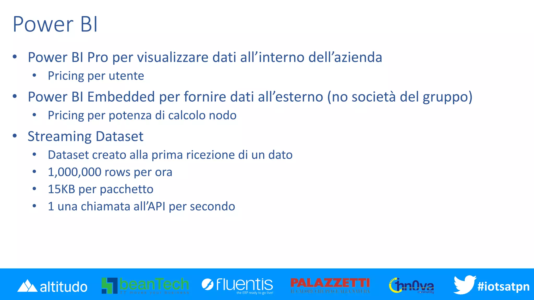#iotsatpn
Power BI
• Power BI Pro per visualizzare dati all’interno dell’azienda
• Pricing per utente
• Power BI Embedded per fornire dati all’esterno (no società del gruppo)
• Pricing per potenza di calcolo nodo
• Streaming Dataset
• Dataset creato alla prima ricezione di un dato
• 1,000,000 rows per ora
• 15KB per pacchetto
• 1 una chiamata all’API per secondo
 