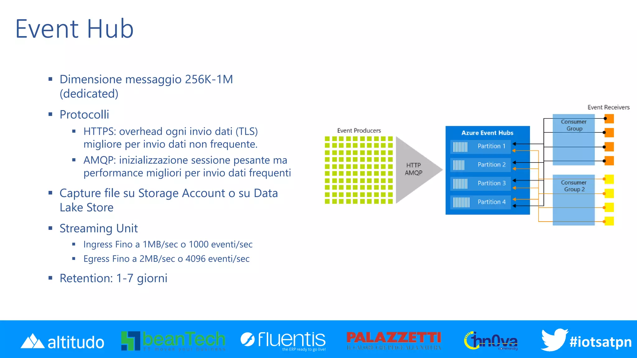 #iotsatpn
Event Hub
▪ Dimensione messaggio 256K-1M
(dedicated)
▪ Protocolli
▪ HTTPS: overhead ogni invio dati (TLS)
migliore per invio dati non frequente.
▪ AMQP: inizializzazione sessione pesante ma
performance migliori per invio dati frequenti
▪ Capture file su Storage Account o su Data
Lake Store
▪ Streaming Unit
▪ Ingress Fino a 1MB/sec o 1000 eventi/sec
▪ Egress Fino a 2MB/sec o 4096 eventi/sec
▪ Retention: 1-7 giorni
 
