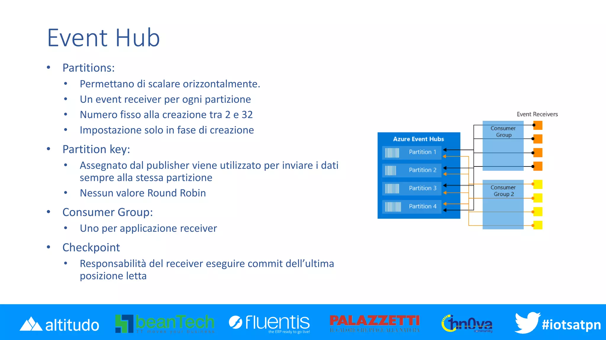 #iotsatpn
Event Hub
• Partitions:
• Permettano di scalare orizzontalmente.
• Un event receiver per ogni partizione
• Numero fisso alla creazione tra 2 e 32
• Impostazione solo in fase di creazione
• Partition key:
• Assegnato dal publisher viene utilizzato per inviare i dati
sempre alla stessa partizione
• Nessun valore Round Robin
• Consumer Group:
• Uno per applicazione receiver
• Checkpoint
• Responsabilità del receiver eseguire commit dell’ultima
posizione letta
 