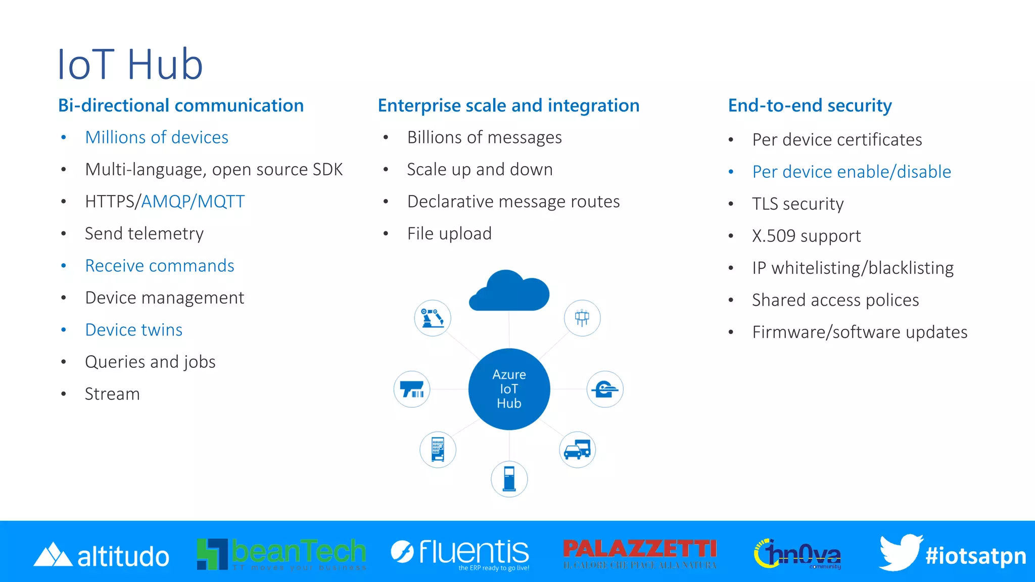 #iotsatpn
IoT Hub
Bi-directional communication
• Millions of devices
AMQP/MQTT
• Receive commands
• Device twins
Enterprise scale and integration End-to-end security
• Per device enable/disable
 