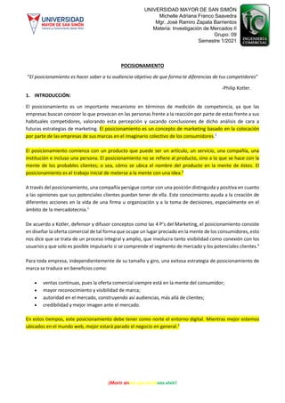 ¡Morir antes que esclavos vivir!
UNIVERSIDAD MAYOR DE SAN SIMÓN
Michelle Adriana Franco Saavedra
Mgr. José Ramiro Zapata Barrientos
Materia: Investigación de Mercados II
Grupo: 09
Semestre 1/2021
POCISIONAMIENTO
“El posicionamiento es hacer saber a tu audiencia-objetivo de que forma te diferencias de tus competidores”
-Philip Kotler.
1. INTRODUCCIÓN:
El posicionamiento es un importante mecanismo en términos de medición de competencia, ya que las
empresas buscan conocer lo que provocan en las personas frente a la reacción por parte de estas frente a sus
habituales competidores, valorando esta percepción y sacando conclusiones de dicho análisis de cara a
futuras estrategias de marketing. El posicionamiento es un concepto de marketing basado en la colocación
por parte de las empresas de sus marcas en el imaginario colectivo de los consumidores.1
El posicionamiento comienza con un producto que puede ser un artículo, un servicio, una compañía, una
institución e incluso una persona. El posicionamiento no se refiere al producto, sino a lo que se hace con la
mente de los probables clientes; o sea, cómo se ubica el nombre del producto en la mente de éstos. El
posicionamiento es el trabajo inicial de meterse a la mente con una idea.2
A través del posicionamiento, una compañía persigue contar con una posición distinguida y positiva en cuanto
a las opiniones que sus potenciales clientes puedan tener de ella. Este conocimiento ayuda a la creación de
diferentes acciones en la vida de una firma u organización y a la toma de decisiones, especialmente en el
ámbito de la mercadotecnia.1
De acuerdo a Kotler, defensor y difusor conceptos como las 4 P’s del Marketing, el posicionamiento consiste
en diseñar la oferta comercial de tal forma que ocupe un lugar preciado en la mente de los consumidores, esto
nos dice que se trata de un proceso integral y amplio, que involucra tanto visibilidad como conexión con los
usuarios y que solo es posible impulsarlo si se comprende el segmento de mercado y los potenciales clientes.3
Para toda empresa, independientemente de su tamaño y giro, una exitosa estrategia de posicionamiento de
marca se traduce en beneficios como:
 ventas continuas, pues la oferta comercial siempre está en la mente del consumidor;
 mayor reconocimiento y visibilidad de marca;
 autoridad en el mercado, construyendo así audiencias, más allá de clientes;
 credibilidad y mejor imagen ante el mercado.
En estos tiempos, este posicionamiento debe tener como norte el entorno digital. Mientras mejor estemos
ubicados en el mundo web, mejor estará parado el negocio en general.3
 