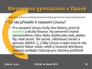 Mendelovo gymnázium v Opavě
●   http://www.abclinuxu.cz/clanky/rozhovory/mendelovo-gymnazium-v-opave-jak-vyuziva-linux

●   Co vás přivedlo k nasazení Linuxu?
     ●   Pro nasazení Linuxu hrály dva faktory, první je
         komfort a druhý finance. Na serverech máme
         zprovozněnou celou škálu služeb jako web, jabber,
         ftp, mail server, file server, zálohovací server a
         spoustu dalších. [...] Díky Linuxu a open source nás
         finanční faktor vůbec netíží a linuxové distribuce
         nabízejí vynikající nástroje pro všechny potřebné
         činnosti.


Liberix, o.p.s.                 Počítač ve škole 2010                                    10
 