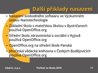 Další příklady nasazení
 ●   Nasazení svobodného softwaru ve Výzkumném
     ústavu Nanotechnologie
 ●   Základní škola s mateřskou školou v Bystričanech
     používá OpenOffice.org
 ●   Střední škola zdravotnická a sociální v Kyjově
     používá OpenOffice.org
 ●   OpenOffice.org na střední škole Panská
 ●   Jihočeská vědecká knihovna v Českých Budějovicích
     používá OpenOffice.org


Liberix, o.p.s.       Počítač ve škole 2010             11
 