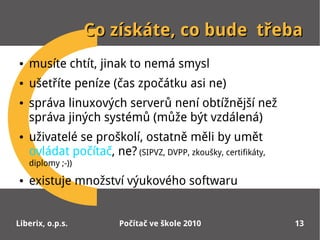 Co získáte, co bude třeba
●   musíte chtít, jinak to nemá smysl
●   ušetříte peníze (čas zpočátku asi ne)
●   správa linuxových serverů není obtížnější než
    správa jiných systémů (může být vzdálená)
●   uživatelé se proškolí, ostatně měli by umět
    ovládat počítač, ne? (SIPVZ, DVPP, zkoušky, certifikáty,
    diplomy ;-))
●   existuje množství výukového softwaru


Liberix, o.p.s.          Počítač ve škole 2010                 13
 