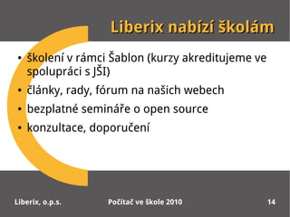Liberix nabízí školám
●   školení v rámci Šablon (kurzy akreditujeme ve
    spolupráci s JŠI)
●   články, rady, fórum na našich webech
●   bezplatné semináře o open source
●   konzultace, doporučení




Liberix, o.p.s.    Počítač ve škole 2010            14
 