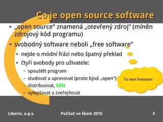 Co je open source software
●   „open source“ znamená „otevřený zdroj“ (míněn
    zdrojový kód programu)
●   svobodný software neboli „free software“
    ●   nejde o módní frázi nebo špatný překlad
    ●   čtyři svobody pro uživatele:
        –   spouštět program
        –   studovat a upravovat (proto bývá „open“)   To není freeware!
                                                       To není freeware!
        –   distribuovat, šířit
        –   vylepšovat a zveřejňovat



Liberix, o.p.s.             Počítač ve škole 2010                      3
 