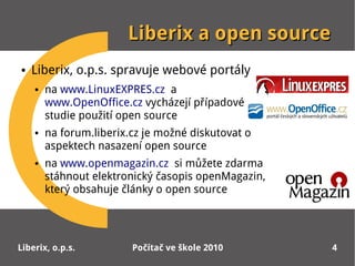 Liberix a open source
●   Liberix, o.p.s. spravuje webové portály
    ●   na www.LinuxEXPRES.cz a
        www.OpenOffice.cz vycházejí případové
        studie použití open source
    ●   na forum.liberix.cz je možné diskutovat o
        aspektech nasazení open source
    ●   na www.openmagazin.cz si můžete zdarma
        stáhnout elektronický časopis openMagazin,
        který obsahuje články o open source




Liberix, o.p.s.          Počítač ve škole 2010       4
 