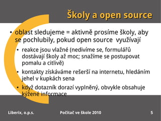 Školy a open source
●   oblast sledujeme = aktivně prosíme školy, aby
    se pochlubily, pokud open source využívají
    ●   reakce jsou vlažné (nedivíme se, formulářů
        dostávají školy až moc; snažíme se postupovat
        pomalu a citlivě)
    ●   kontakty získáváme rešerší na internetu, hledáním
        jehel v kupkách sena
    ●   když dotazník dorazí vyplněný, obvykle obsahuje
        kýžené informace


Liberix, o.p.s.       Počítač ve škole 2010                 5
 
