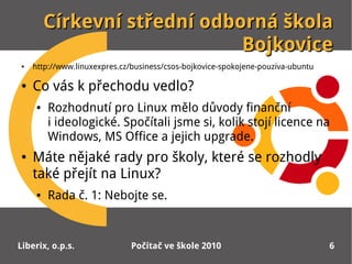 Církevní střední odborná škola
                             Bojkovice
●   http://www.linuxexpres.cz/business/csos-bojkovice-spokojene-pouziva-ubuntu

●   Co vás k přechodu vedlo?
    ●   Rozhodnutí pro Linux mělo důvody finanční
        iideologické. Spočítali jsme si, kolik stojí licence na
        Windows, MS Office a jejich upgrade.
●   Máte nějaké rady pro školy, které se rozhodly
    také přejít na Linux?
    ●   Rada č. 1: Nebojte se.


Liberix, o.p.s.              Počítač ve škole 2010                               6
 