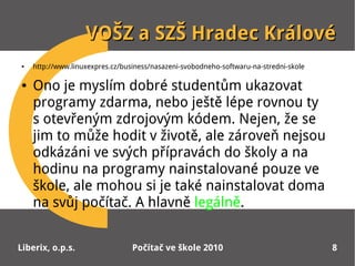 VOŠZ a SZŠ Hradec Králové
●   http://www.linuxexpres.cz/business/nasazeni-svobodneho-softwaru-na-stredni-skole

●   Ono je myslím dobré studentům ukazovat
    programy zdarma, nebo ještě lépe rovnou ty
    sotevřeným zdrojovým kódem. Nejen, že se
    jim to může hodit v životě, ale zároveň nejsou
    odkázáni ve svých přípravách do školy a na
    hodinu na programy nainstalované pouze ve
    škole, ale mohou si je také nainstalovat doma
    na svůj počítač. A hlavně legálně.


Liberix, o.p.s.                  Počítač ve škole 2010                                 8
 