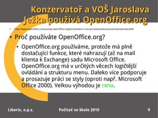 Konzervatoř a VOŠ Jaroslava
            Ježka používá OpenOffice.org
●   http://www.openoffice.cz/pouzivaji-openoffice-org/konzervator-a-vos-jaroslava-jezka-pouziva-kancelarsky-balik


●   Proč používáte OpenOffice.org?
     ●    OpenOffice.org používáme, protože má plně
          dostačující funkce, které nahrazují (až na mail
          klienta k Exchange) sadu Microsoft Office.
          OpenOffice.org má v určitých věcech logičtější
          ovládání a strukturu menu. Daleko více podporuje
          a prosazuje práci se styly (oproti např. Microsoft
          Office 2000). Velkou výhodou je cena.



Liberix, o.p.s.                             Počítač ve škole 2010                                                   9
 