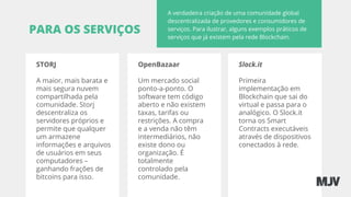 PARA OS SERVIÇOS
A verdadeira criação de uma comunidade global
descentralizada de provedores e consumidores de
serviços. Para ilustrar, alguns exemplos práticos de
serviços que já existem pela rede Blockchain.
STORJ
A maior, mais barata e
mais segura nuvem
compartilhada pela
comunidade. Storj
descentraliza os
servidores próprios e
permite que qualquer
um armazene
informações e arquivos
de usuários em seus
computadores –
ganhando frações de
bitcoins para isso.
OpenBazaar
Um mercado social
ponto-a-ponto. O
software tem código
aberto e não existem
taxas, tarifas ou
restrições. A compra
e a venda não têm
intermediários, não
existe dono ou
organização. É
totalmente
controlado pela
comunidade.
Slock.it
Primeira
implementação em
Blockchain que sai do
virtual e passa para o
analógico. O Slock.it
torna os Smart
Contracts executáveis
através de dispositivos
conectados à rede.
 