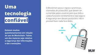Uma
tecnologia
conﬁável
Existem muitos
questionamentos em relação
ao uso do Blockchain. Talvez
um dos maiores seja relativo
a segurança das informações
e das transações.
O Blockchain possui regras e premissas,
chamadas de protocolos, que devem ser
cumpridas pelos usuários para que toda a
cadeia funcione corretamente e seja segura.
A segurança vem desses protocolos: não é
possível fazer nada fora deles.
 