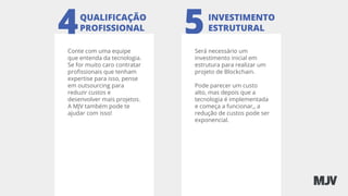 4 5
Conte com uma equipe
que entenda da tecnologia.
Se for muito caro contratar
proﬁssionais que tenham
expertise para isso, pense
em outsourcing para
reduzir custos e
desenvolver mais projetos.
A MJV também pode te
ajudar com isso!
QUALIFICAÇÃO
PROFISSIONAL
INVESTIMENTO
ESTRUTURAL
Será necessário um
investimento inicial em
estrutura para realizar um
projeto de Blockchain.
Pode parecer um custo
alto, mas depois que a
tecnologia é implementada
e começa a funcionar,, a
redução de custos pode ser
exponencial.
 