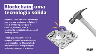 Blockchain: uma
tecnologia sólida
Repensar todo o sistema monetário
e de trocas é um futuro próximo. E
será o primeiro passo para a
construção de um mundo
totalmente conectado, simples, ágil
e transparente.
Todos que possuem acesso à
internet poderão estar envolvidos
em transações via Blockchain. E,
nesse contexto, as organizações
terão que repensar o seu papel.
 