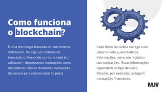 Como funciona
o blockchain?
É uma tecnologia baseada em um sistema
distribuído. Ou seja, um sistema de
transação online onde a própria rede é o
validador – dispensando instituições como
mediadoras. São as chamadas transações
de pessoa para pessoa (peer to peer).
Cada bloco da cadeia carrega uma
determinada quantidade de
informações, como um histórico
das transações. Essas informações
dependem do tipo de bloco.
Bitcoins, por exemplo, carregam
transações ﬁnanceiras.
 