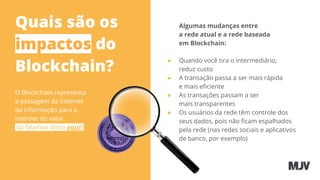 Quais são os
impactos do
Blockchain?
O Blockchain representa
a passagem da internet
da informação para a
internet do valor.
(Já falamos disso aqui!)
Algumas mudanças entre
a rede atual e a rede baseada
em Blockchain:
● Quando você tira o intermediário,
reduz custo
● A transação passa a ser mais rápida
e mais eﬁciente
● As transações passam a ser
mais transparentes
● Os usuários da rede têm controle dos
seus dados, pois não ﬁcam espalhados
pela rede (nas redes sociais e aplicativos
de banco, por exemplo)
 