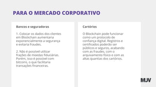 Bancos e seguradoras
1. Colocar os dados dos clientes
em Blockchain aumentaria
exponencialmente a segurança
e evitaria fraudes.
2. Não é possível utilizar
frações de moedas ﬁduciárias.
Porém, isso é possível com
bitcoins, o que facilitaria
transações ﬁnanceiras.
PARA O MERCADO CORPORATIVO
Cartórios
O Blockchain pode funcionar
como um protocolo de
conﬁança digital. Registros e
certiﬁcados poderão ser
públicos e seguros, acabando
com as fraudes, com o
arquivamento físico e com as
altas quantias dos cartórios.
 