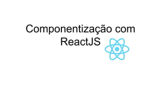 Componentização com
ReactJS
 