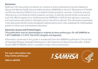 Disclaimer
Nothing in this document constitutes an indirect or direct endorsement by the Substance
Abuse and Mental Health Services Administration (SAMHSA) or the U.S. Department of Health
and Human Services (HHS) of any non-federal entity’s products, services, or policies and any
reference to a non-federal entity’s products, services, or policies should not be construed as
such. No official support of or endorsement by SAMHSA or HHS for the opinions, resources,
and medications described is intended to be or should be inferred. The information presented
in this document should not be considered medical advice and is not a substitute for individualized
patient or client care and treatment decisions.
Electronic Access and Printed Copies
This publication may be downloaded or ordered at store.samhsa.gov. Or call SAMHSA at
1-877-SAMHSA-7 (1-877-726-4727) (English and Español).
Information contained in this guide is condensed from the SAMHSA publication Clinical Use
of Extended-Release Injectable Naltrexone in the Treatment of Opioid Use Disorder: A Brief
Guide (SMA14-4892R), which is available at http://store.samhsa.gov.
For more information visit:
http://www.samhsa.gov
SMA16-4892PG
 