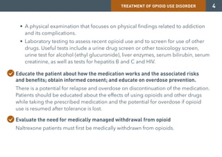 TREATMENT OF OPIOID USE DISORDER 4
• A physical examination that focuses on physical findings related to addiction
and its complications.
• Laboratory testing to assess recent opioid use and to screen for use of other
drugs. Useful tests include a urine drug screen or other toxicology screen,
urine test for alcohol (ethyl glucuronide), liver enzymes, serum bilirubin, serum
creatinine, as well as tests for hepatitis B and C and HIV.
Educate the patient about how the medication works and the associated risks
and benefits; obtain informed consent; and educate on overdose prevention.
There is a potential for relapse and overdose on discontinuation of the medication.
Patients should be educated about the effects of using opioids and other drugs
while taking the prescribed medication and the potential for overdose if opioid
use is resumed after tolerance is lost.
Evaluate the need for medically managed withdrawal from opioid
Naltrexone patients must first be medically withdrawn from opioids.
 