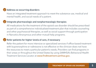 TREATMENT OF OPIOID USE DISORDER
Address co-occurring disorders
Have an integrated treatment approach to meet the substance use, medical and
mental health, and social needs of a patient.
Integrate pharmacologic and nonpharmacologic therapies
All medications for the treatment of the opioid use disorder should be prescribed
as part of a comprehensive individualized treatment plan that includes counseling
and other psychosocial therapies, as well as social support through participation
in Narcotics Anonymous and other mutual-help programs.
Refer patients for higher levels of care, if necessary
Refer the patient for more intensive or specialized services if office-based treatment
with buprenorphine or naltrexone is not effective or the clinician does not have
the resources to meet a particular patient’s needs, Providers can find programs in
their areas or throughout the United States by using SAMHSA’s Behavioral Health
Treatment Services Locator at www.findtreatment.samhsa.gov.
5
 