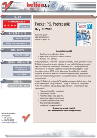 IDZ DO
         PRZYK£ADOWY ROZDZIA£

                           SPIS TREŒCI
                                         Pocket PC. Podrêcznik
                                         u¿ytkownika
           KATALOG KSI¥¯EK               Autor: Piotr Czarny
                                         ISBN: 83-246-0391-3
                      KATALOG ONLINE     Format: B5, stron: 160

       ZAMÓW DRUKOWANY KATALOG


              TWÓJ KOSZYK                                                Poznaj tajniki Pocket PC
                                             • Skonfiguruj system Windows Mobile
                    DODAJ DO KOSZYKA
                                             • Wykorzystaj narzêdzia do³¹czone do Pocket PC
                                             • Zainstaluj nowe aplikacje

         CENNIK I INFORMACJE             Podrêczny komputer — Pocket PC — jeszcze niedawno by³ niemal synonimem luksusu.
                                         Dziœ jego cena spad³a, a na rynku pojawiaj¹ siê coraz bardziej funkcjonalne modele,
                                         po³¹czone z telefonami komórkowymi, odbiornikami GPS i cyfrowymi aparatami
                   ZAMÓW INFORMACJE
                     O NOWOŒCIACH        fotograficznymi. To niewielkie urz¹dzenie umo¿liwia równie¿ przegl¹danie poczty
                                         elektronicznej i witryn WWW, edycjê dokumentów Worda i Excela i… uk³adanie
                                         pasjansów. Nadal jednak wiêkszoœæ u¿ytkowników wykorzystuje je g³ównie jako
                       ZAMÓW CENNIK
                                         elektroniczny notatnik, który skutecznie wypiera ¿ó³te karteczki, kalendarze i wêze³ki
                                         na chusteczkach.
                 CZYTELNIA               „Pocket PC. Podrêcznik u¿ytkownika” to ksi¹¿ka przeznaczona dla tych, którzy chc¹
                                         poznaæ najwa¿niejsze funkcje urz¹dzenia. Czytaj¹c j¹, nauczysz siê konfigurowaæ
          FRAGMENTY KSI¥¯EK ONLINE       Pocket PC, uruchamiaæ aplikacje, ³¹czyæ siê z internetem i synchronizowaæ dane
                                         z komputerem.
                                             • Po³¹czenie Pocket PC z komputerem
                                             • Personalizacja systemu
                                             • Przesy³anie plików przez ³¹cze IrDA
                                             • Konfiguracja po³¹czeñ internetowych
                                             • Praca z Pocket Word i Pocket Excel
                                             • Wysy³anie i odbieranie poczty
                                             • Instalowanie i usuwanie aplikacji
                                                                    Przekonaj siê, ¿e dziêki Pocket PC
                                                            praca w terenie nabiera ca³kiem nowego znaczenia
Wydawnictwo Helion
ul. Chopina 6
44-100 Gliwice
tel. (32)230-98-63
e-mail: helion@helion.pl
 