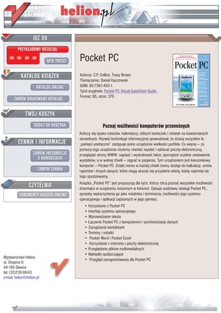 IDZ DO
         PRZYK£ADOWY ROZDZIA£

                           SPIS TRE CI   Pocket PC
           KATALOG KSI¥¯EK               Autorzy: C.P. Collins, Tracy Brown
                                         T³umaczenie: Daniel Kaczmarek
                      KATALOG ONLINE     ISBN: 83-7361-493-1
                                         Tytu³ orygina³u: Pocket PC Visual QuickStart Guide
                                         Format: B5, stron: 376
       ZAMÓW DRUKOWANY KATALOG


              TWÓJ KOSZYK
                    DODAJ DO KOSZYKA                   Poznaj mo¿liwo ci komputerów przeno nych
                                         Koñczy siê epoka notesów, kalendarzy, ¿ó³tych karteczek i notatek na kawiarnianych
                                         serwetkach. Rozwój technologii informacyjnej spowodowa³, ¿e dzisiaj wszystkie te
         CENNIK I INFORMACJE             „pamiêci podrêczne” zastêpuje jedno urz¹dzenie wielko ci portfela. Co wiêcej — za
                                         pomoc¹ tego urz¹dzenia mo¿emy równie¿ wys³aæ i odebraæ pocztê elektroniczn¹,
                   ZAMÓW INFORMACJE      przegl¹daæ strony WWW, napisaæ i wydrukowaæ tekst, sporz¹dziæ szybkie zestawienie
                     O NOWO CIACH        wydatków, a w wolnej chwili — zagraæ w pasjansa. Tym urz¹dzeniem jest kieszonkowy
                                         komputer — Pocket PC. Dziêki niemu w ka¿dej chwili mamy dostêp do kalkulacji, umów,
                       ZAMÓW CENNIK      raportów i innych danych, które mog¹ okazaæ siê przydatne wtedy, kiedy najmniej siê
                                         tego spodziewamy.

                 CZYTELNIA               Ksi¹¿ka „Pocket PC” jest propozycj¹ dla tych, którzy chc¹ poznaæ wszystkie mo¿liwo ci
                                         drzemi¹ce w urz¹dzeniu noszonym w kieszeni. Opisuje podstawy obs³ugi Pocket PC,
          FRAGMENTY KSI¥¯EK ONLINE       sposoby wykorzystania go jako notatnika i terminarza, mo¿liwo ci jego systemu
                                         operacyjnego i aplikacji zapisanych w jego pamiêci.
                                            • Korzystanie z Pocket PC
                                            • Interfejs systemu operacyjnego
                                            • Wprowadzanie tekstu
                                            • £¹czenie Pocket PC z komputerem i synchronizacja danych
                                            • Zarz¹dzanie kontaktami
                                            • Terminy i notatki
                                            • Pocket Word i Pocket Excel
                                            • Korzystanie z internetu i poczty elektronicznej
                                            • Przegl¹danie plików multimedialnych
                                            • Nak³adki spolszczaj¹ce
Wydawnictwo Helion
                                            • Przegl¹d oprogramowania dla Pocket PC
ul. Chopina 6
44-100 Gliwice
tel. (32)230-98-63
e-mail: helion@helion.pl
 