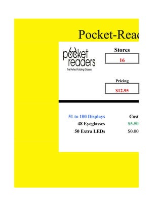 Pocket-Readers V
                     Stores
                       16


                     Pricing

               48    $12.95




51 to 100 Displays           Cost
     48 Eyeglasses          $5.50
   50 Extra LEDs            $0.00
 