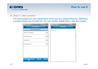 How to use it


�        Step 3 : Item creation
         For each project you can create items which are your project features. Selecting
         a project shows you its item list. You can modify, delete items, and also create.




9/1/11                                                                                Page 10
 