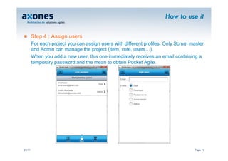 How to use it


�        Step 4 : Assign users
         For each project you can assign users with different profiles. Only Scrum master
         and Admin can manage the project (item, vote, users…).
         When you add a new user, this one immediately receives an email containing a
         temporary password and the mean to obtain Pocket Agile.




9/1/11                                                                              Page 11
 