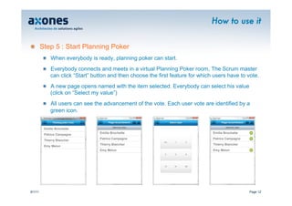How to use it


�        Step 5 : Start Planning Poker
          �   When everybody is ready, planning poker can start.
          �   Everybody connects and meets in a virtual Planning Poker room, The Scrum master
              can click “Start” button and then choose the first feature for which users have to vote.
          �   A new page opens named with the item selected. Everybody can select his value
              (click on “Select my value”)
          �   All users can see the advancement of the vote. Each user vote are identified by a
              green icon.


          Emilie Brochette
                                  Emilie Brochette                                Emilie Brochette
          Patrice Campagne
                                  Patrice Campagne                                Patrice Campagne
          Thierry Blancher
                                  Thierry Blancher                                Thierry Blancher
          Emy Melun
                                  Emy Melun                                       Emy Melun




9/1/11                                                                                               Page 12
 