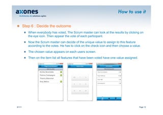 How to use it


�        Step 6 : Decide the outcome
         �   When everybody has voted, The Scrum master can look at the results by clicking on
             the eye icon. Then appear the vote of each participant.
         �   Now the Scrum master can decide of the unique value to assign to this feature
             according to the votes. He has to click on the check icon and then choose a value.
         �   The chosen value appears on each users screen.
         �   Then on the item list all features that have been voted have one value assigned.



                    Emilie Brochette
                    Patrice Campagne
                    Thierry Blancher
                    Emy Melun




9/1/11                                                                                          Page 13
 