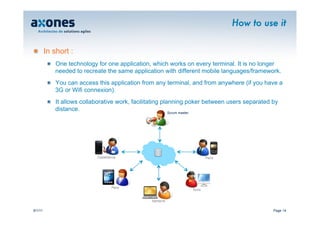 How to use it


�   In short :
         �   One technology for one application, which works on every terminal. It is no longer
             needed to recreate the same application with different mobile languages/framework.
         �   You can access this application from any terminal, and from anywhere (if you have a
             3G or Wifi connexion).
         �   It allows collaborative work, facilitating planning poker between users separated by
             distance.                                     Scrum master




                            Casablanca                                  Paris




                                   Paris
                                                                Tunis


                                                Nanterre

9/1/11                                                                                         Page 14
 