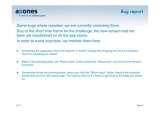 Bug report


Some bugs where reported, we are currently correcting them.
Due to the short time frame for the challenge, the new version had not
been yet republished on all the app stores.
In order to avoid surprises, we mention them here.

�        Sometimes the application does not respond, it "works" (display the charging icon) but it is blocked.
         Then it is necessary to restart.

�        Right in the planning poker, the “Return back” button shows the “Disconnect” icon but the link remains
         functional.

�        Sometimes during the planning poker, when you click the “Return back” button, there is the transition
         except that you're on the same page. You have to click on it 3 times to get back to the page you asked
         for.




9/1/11                                                                                                      Page 16
 