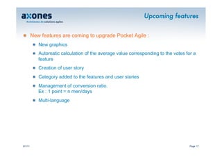 Upcoming features


�   New features are coming to upgrade Pocket Agile :
         �   New graphics
         �   Automatic calculation of the average value corresponding to the votes for a
             feature
         �   Creation of user story
         �   Category added to the features and user stories
         �   Management of conversion ratio.
             Ex : 1 point = n men/days
         �   Multi-language




9/1/11                                                                               Page 17
 