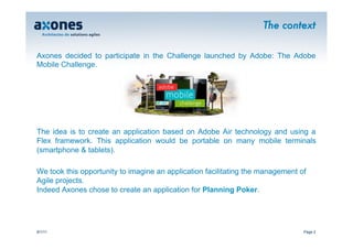 The context

Axones decided to participate in the Challenge launched by Adobe: The Adobe
Mobile Challenge.




The idea is to create an application based on Adobe Air technology and using a
Flex framework. This application would be portable on many mobile terminals
(smartphone & tablets).

We took this opportunity to imagine an application facilitating the management of
Agile projects.
Indeed Axones chose to create an application for Planning Poker.




9/1/11                                                                          Page 2
 
