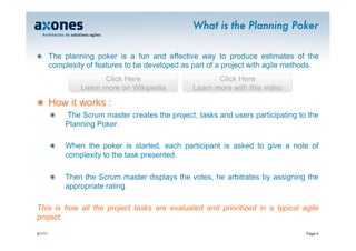 What is the Planning Poker

�   The planning poker is a fun and effective way to produce estimates of the
    complexity of features to be developed as part of a project with agile methods.
                         Click Here                       Click Here
                  Learn more on Wikipedia          Learn more with this video

�   How it works :
         �    The Scrum master creates the project, tasks and users participating to the
              Planning Poker.

         �    When the poker is started, each participant is asked to give a note of
              complexity to the task presented.

         �    Then the Scrum master displays the votes, he arbitrates by assigning the
              appropriate rating.

This is how all the project tasks are evaluated and prioritized in a typical agile
project.

9/1/11                                                                              Page 4
 